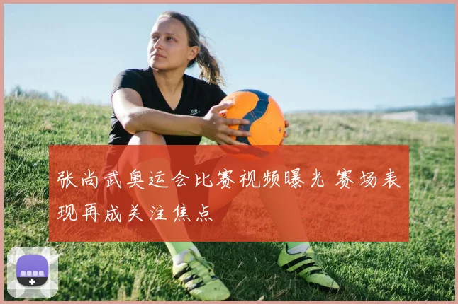 张尚武奥运会比赛视频曝光 赛场表现再成关注焦点