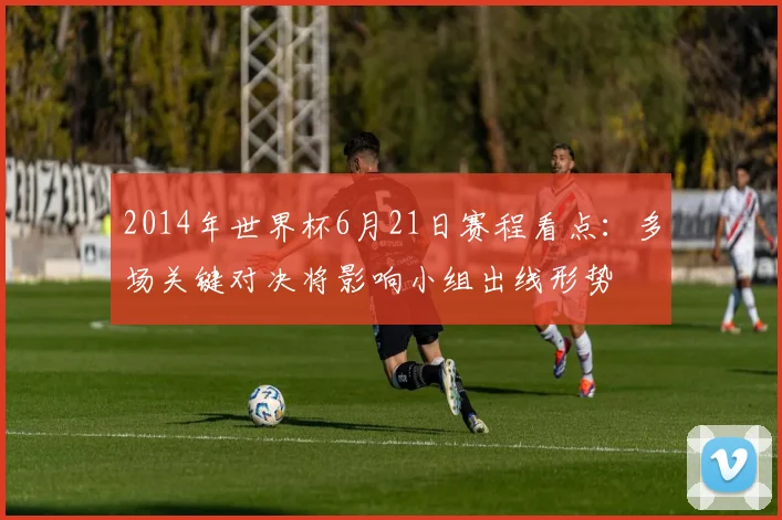 2014年世界杯6月21日赛程看点：多场关键对决将影响小组出线形势